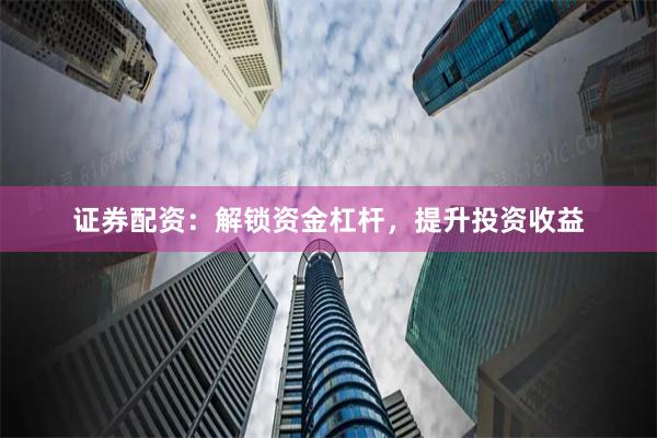 证券配资：解锁资金杠杆，提升投资收益