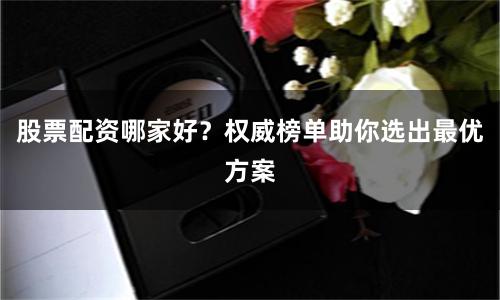 股票配资哪家好？权威榜单助你选出最优方案