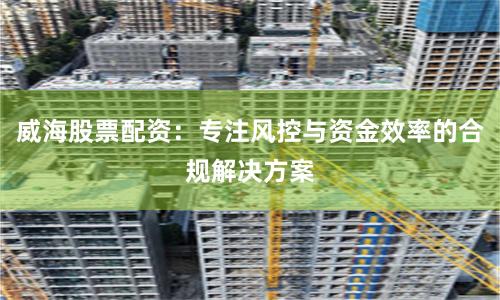威海股票配资：专注风控与资金效率的合规解决方案